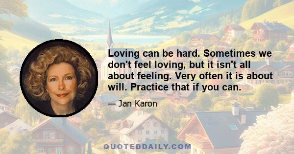 Loving can be hard. Sometimes we don't feel loving, but it isn't all about feeling. Very often it is about will. Practice that if you can.