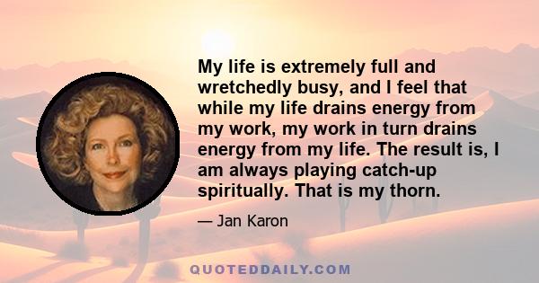 My life is extremely full and wretchedly busy, and I feel that while my life drains energy from my work, my work in turn drains energy from my life. The result is, I am always playing catch-up spiritually. That is my