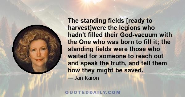 The standing fields [ready to harvest]were the legions who hadn't filled their God-vacuum with the One who was born to fill it; the standing fields were those who waited for someone to reach out and speak the truth, and 