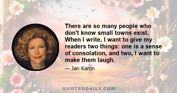 There are so many people who don't know small towns exist. When I write, I want to give my readers two things: one is a sense of consolation, and two, I want to make them laugh.