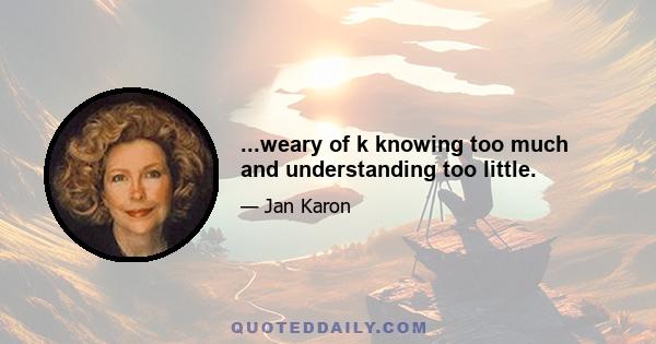 ...weary of k knowing too much and understanding too little.