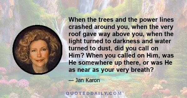 When the trees and the power lines crashed around you, when the very roof gave way above you, when the light turned to darkness and water turned to dust, did you call on Him? When you called on Him, was He somewhere up