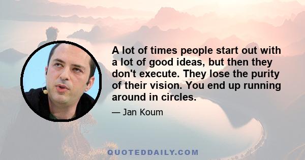 A lot of times people start out with a lot of good ideas, but then they don't execute. They lose the purity of their vision. You end up running around in circles.