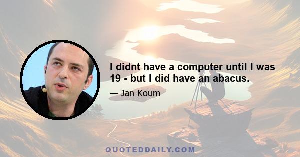 I didnt have a computer until I was 19 - but I did have an abacus.