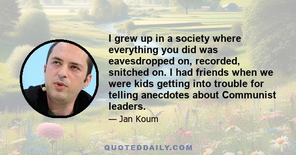 I grew up in a society where everything you did was eavesdropped on, recorded, snitched on. I had friends when we were kids getting into trouble for telling anecdotes about Communist leaders.