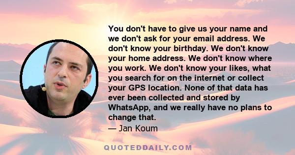 You don't have to give us your name and we don't ask for your email address. We don't know your birthday. We don't know your home address. We don't know where you work. We don't know your likes, what you search for on