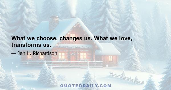 What we choose, changes us. What we love, transforms us.