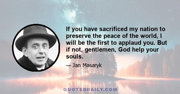 If you have sacrificed my nation to preserve the peace of the world, I will be the first to applaud you. But if not, gentlemen, God help your souls.