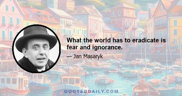 What the world has to eradicate is fear and ignorance.