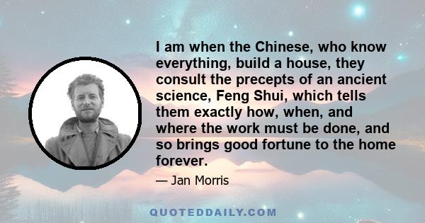 I am when the Chinese, who know everything, build a house, they consult the precepts of an ancient science, Feng Shui, which tells them exactly how, when, and where the work must be done, and so brings good fortune to