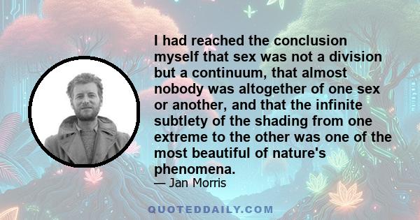 I had reached the conclusion myself that sex was not a division but a continuum, that almost nobody was altogether of one sex or another, and that the infinite subtlety of the shading from one extreme to the other was