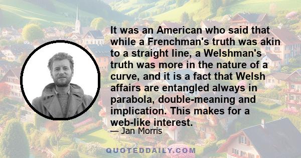 It was an American who said that while a Frenchman's truth was akin to a straight line, a Welshman's truth was more in the nature of a curve, and it is a fact that Welsh affairs are entangled always in parabola,