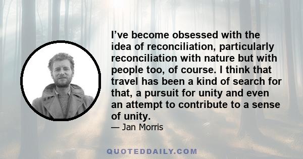 I’ve become obsessed with the idea of reconciliation, particularly reconciliation with nature but with people too, of course. I think that travel has been a kind of search for that, a pursuit for unity and even an