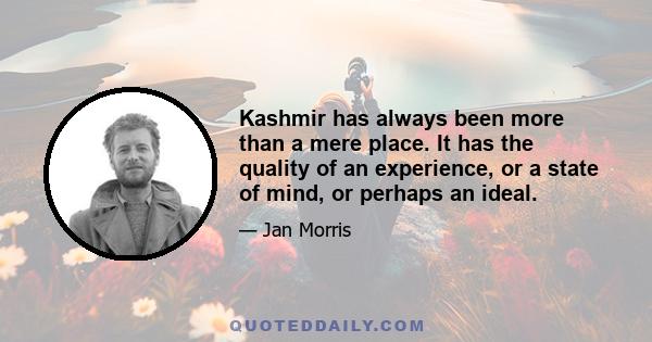 Kashmir has always been more than a mere place. It has the quality of an experience, or a state of mind, or perhaps an ideal.