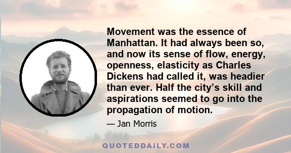 Movement was the essence of Manhattan. It had always been so, and now its sense of flow, energy, openness, elasticity as Charles Dickens had called it, was headier than ever. Half the city’s skill and aspirations seemed 