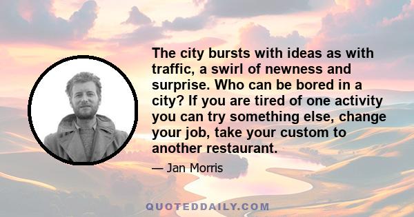 The city bursts with ideas as with traffic, a swirl of newness and surprise. Who can be bored in a city? If you are tired of one activity you can try something else, change your job, take your custom to another