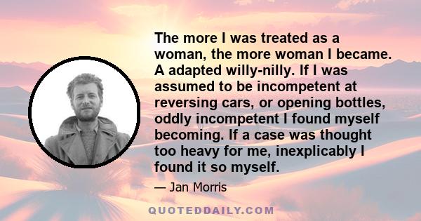 The more I was treated as a woman, the more woman I became. A adapted willy-nilly. If I was assumed to be incompetent at reversing cars, or opening bottles, oddly incompetent I found myself becoming. If a case was