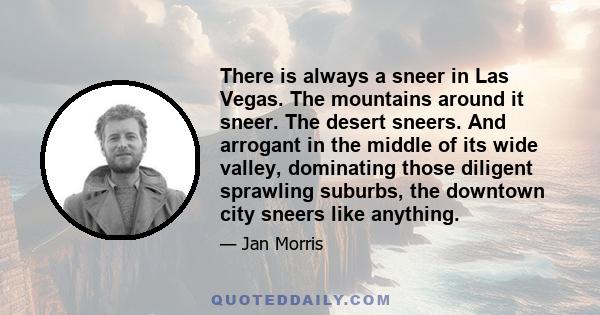 There is always a sneer in Las Vegas. The mountains around it sneer. The desert sneers. And arrogant in the middle of its wide valley, dominating those diligent sprawling suburbs, the downtown city sneers like anything.