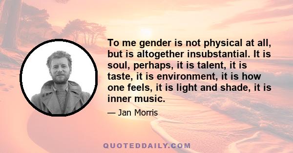 To me gender is not physical at all, but is altogether insubstantial. It is soul, perhaps, it is talent, it is taste, it is environment, it is how one feels, it is light and shade, it is inner music.