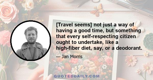 [Travel seems] not just a way of having a good time, but something that every self-respecting citizen ought to undertake, like a high-fiber diet, say, or a deodorant.