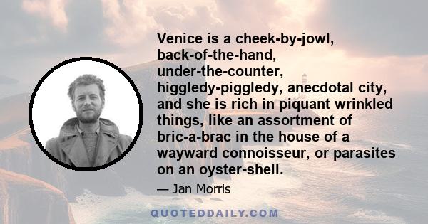 Venice is a cheek-by-jowl, back-of-the-hand, under-the-counter, higgledy-piggledy, anecdotal city, and she is rich in piquant wrinkled things, like an assortment of bric-a-brac in the house of a wayward connoisseur, or