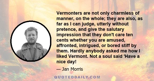 Vermonters are not only charmless of manner, on the whole; they are also, as far as I can judge, utterly without pretence, and give the salutary impression that they don't care ten cents whether you are amused,