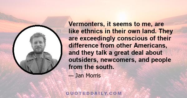 Vermonters, it seems to me, are like ethnics in their own land. They are exceedingly conscious of their difference from other Americans, and they talk a great deal about outsiders, newcomers, and people from the south.