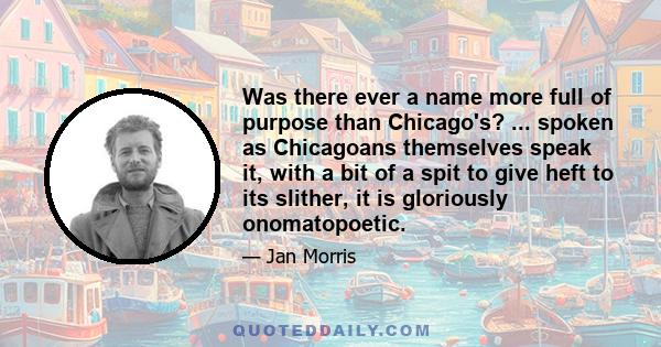 Was there ever a name more full of purpose than Chicago's? ... spoken as Chicagoans themselves speak it, with a bit of a spit to give heft to its slither, it is gloriously onomatopoetic.