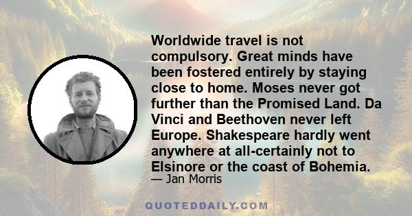 Worldwide travel is not compulsory. Great minds have been fostered entirely by staying close to home. Moses never got further than the Promised Land. Da Vinci and Beethoven never left Europe. Shakespeare hardly went