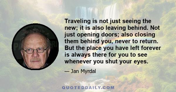 Traveling is not just seeing the new; it is also leaving behind. Not just opening doors; also closing them behind you, never to return. But the place you have left forever is always there for you to see whenever you