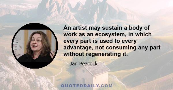 An artist may sustain a body of work as an ecosystem, in which every part is used to every advantage, not consuming any part without regenerating it.