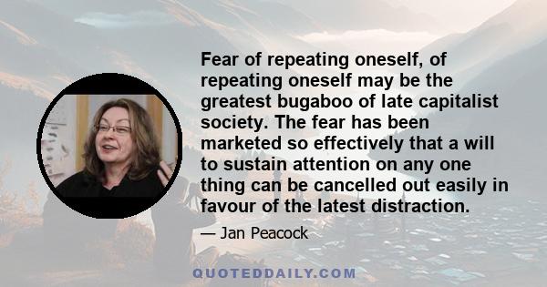 Fear of repeating oneself, of repeating oneself may be the greatest bugaboo of late capitalist society. The fear has been marketed so effectively that a will to sustain attention on any one thing can be cancelled out