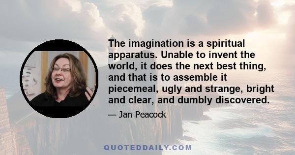 The imagination is a spiritual apparatus. Unable to invent the world, it does the next best thing, and that is to assemble it piecemeal, ugly and strange, bright and clear, and dumbly discovered.