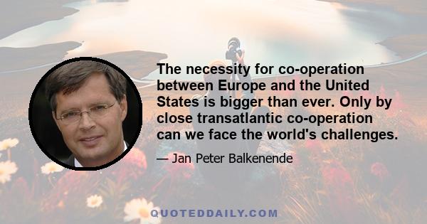 The necessity for co-operation between Europe and the United States is bigger than ever. Only by close transatlantic co-operation can we face the world's challenges.