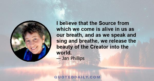 I believe that the Source from which we come is alive in us as our breath, and as we speak and sing and breathe, we release the beauty of the Creator into the world.