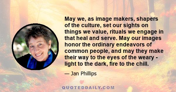 May we, as image makers, shapers of the culture, set our sights on things we value, rituals we engage in that heal and serve. May our images honor the ordinary endeavors of common people, and may they make their way to