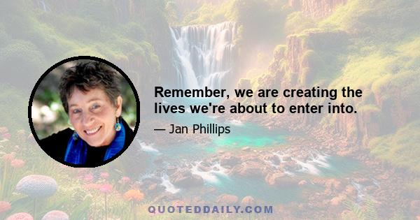 Remember, we are creating the lives we're about to enter into.