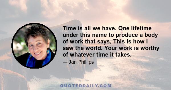 Time is all we have. One lifetime under this name to produce a body of work that says, This is how I saw the world. Your work is worthy of whatever time it takes.