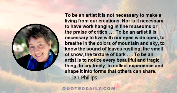 To be an artist it is not necessary to make a living from our creations. Nor is it necessary to have work hanging in fine museums or the praise of critics . . . To be an artist it is necessary to live with our eyes wide 