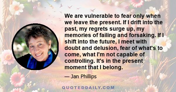 We are vulnerable to fear only when we leave the present. If I drift into the past, my regrets surge up, my memories of failing and forsaking. If I shift into the future, I meet with doubt and delusion, fear of what's