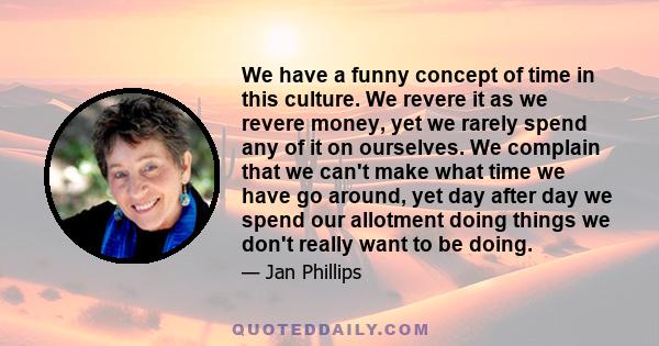 We have a funny concept of time in this culture. We revere it as we revere money, yet we rarely spend any of it on ourselves. We complain that we can't make what time we have go around, yet day after day we spend our