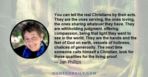 You can tell the real Christians by their acts. They are the ones serving, the ones loving, the ones sharing whatever they have. They are withholding judgment, offering compassion, being that light they want to see in