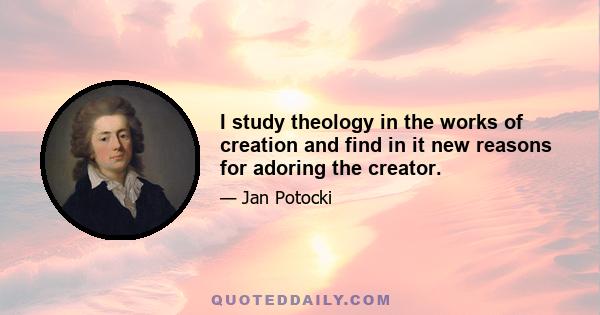 I study theology in the works of creation and find in it new reasons for adoring the creator.