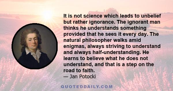 It is not science which leads to unbelief but rather ignorance. The ignorant man thinks he understands something provided that he sees it every day. The natural philosopher walks amid enigmas, always striving to