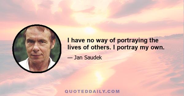 I have no way of portraying the lives of others. I portray my own.