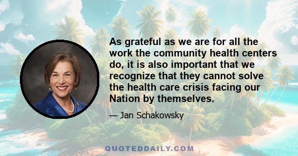 As grateful as we are for all the work the community health centers do, it is also important that we recognize that they cannot solve the health care crisis facing our Nation by themselves.