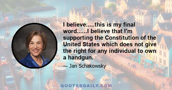 I believe.....this is my final word......I believe that I'm supporting the Constitution of the United States which does not give the right for any individual to own a handgun.