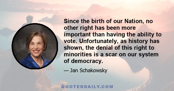 Since the birth of our Nation, no other right has been more important than having the ability to vote. Unfortunately, as history has shown, the denial of this right to minorities is a scar on our system of democracy.