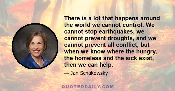 There is a lot that happens around the world we cannot control. We cannot stop earthquakes, we cannot prevent droughts, and we cannot prevent all conflict, but when we know where the hungry, the homeless and the sick