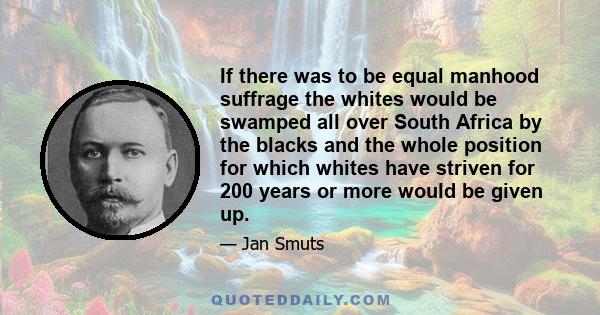 If there was to be equal manhood suffrage the whites would be swamped all over South Africa by the blacks and the whole position for which whites have striven for 200 years or more would be given up.